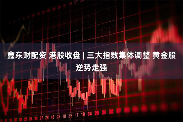 鑫東財配資 港股收盤 | 三大指數集體調整 黃金股逆勢走強